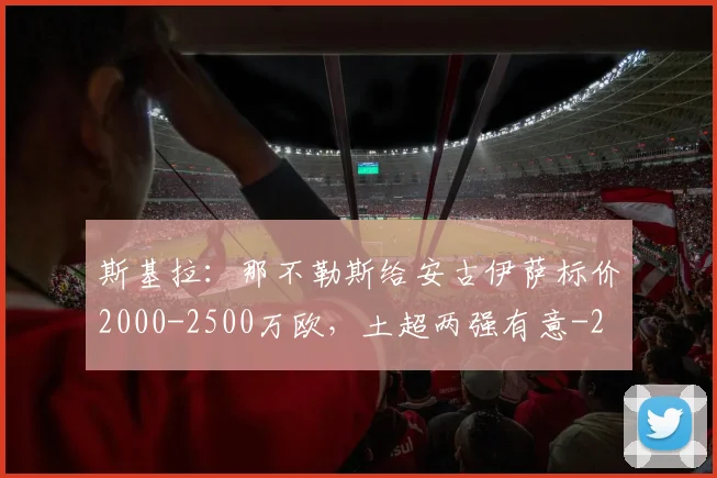 斯基拉：那不勒斯给安古伊萨标价2000-2500万欧，土超两强有意