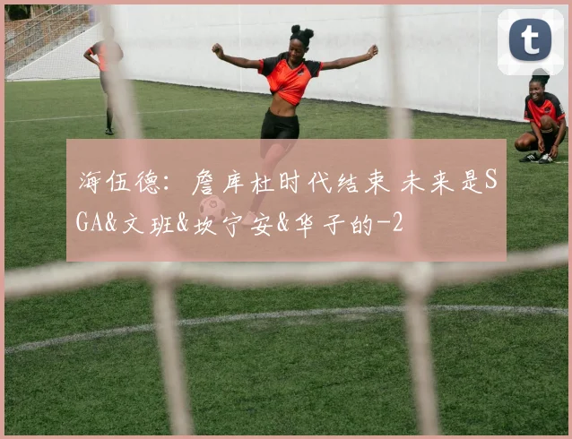 海伍德：詹库杜时代结束 未来是SGA&文班&坎宁安&华子的