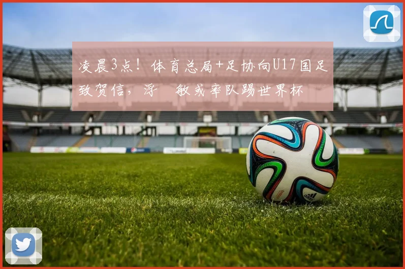 凌晨3点！体育总局+足协向U17国足致贺信，浮嶋敏或率队踢世界杯