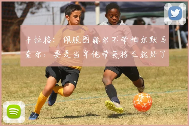 卡拉格：佩服图赫尔不带帕尔默马奎尔，要是当年他带英格兰就好了